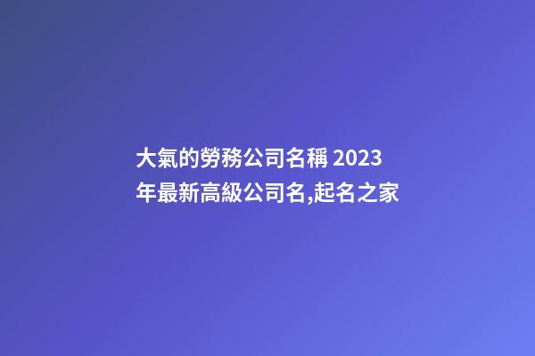 大氣的勞務公司名稱 2023年最新高級公司名,起名之家-第1張-公司起名-玄機派